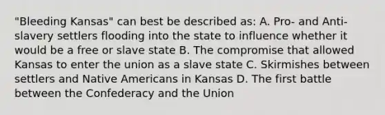 "Bleeding Kansas" can best be described as: A. Pro- and Anti-slavery settlers flooding into the state to influence whether it would be a free or slave state B. The compromise that allowed Kansas to enter the union as a slave state C. Skirmishes between settlers and Native Americans in Kansas D. The first battle between the Confederacy and the Union