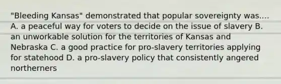 "Bleeding Kansas" demonstrated that popular sovereignty was.... A. a peaceful way for voters to decide on the issue of slavery B. an unworkable solution for the territories of Kansas and Nebraska C. a good practice for pro-slavery territories applying for statehood D. a pro-slavery policy that consistently angered northerners