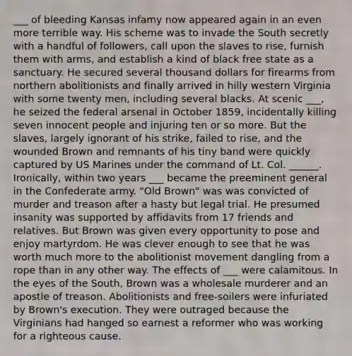 ___ of bleeding Kansas infamy now appeared again in an even more terrible way. His scheme was to invade the South secretly with a handful of followers, call upon the slaves to rise, furnish them with arms, and establish a kind of black free state as a sanctuary. He secured several thousand dollars for firearms from northern abolitionists and finally arrived in hilly western Virginia with some twenty men, including several blacks. At scenic ___, he seized the federal arsenal in October 1859, incidentally killing seven innocent people and injuring ten or so more. But the slaves, largely ignorant of his strike, failed to rise, and the wounded Brown and remnants of his tiny band were quickly captured by US Marines under the command of Lt. Col. ______. Ironically, within two years ___ became the preeminent general in the Confederate army. "Old Brown" was was convicted of murder and treason after a hasty but legal trial. He presumed insanity was supported by affidavits from 17 friends and relatives. But Brown was given every opportunity to pose and enjoy martyrdom. He was clever enough to see that he was worth much more to the abolitionist movement dangling from a rope than in any other way. The effects of ___ were calamitous. In the eyes of the South, Brown was a wholesale murderer and an apostle of treason. Abolitionists and free-soilers were infuriated by Brown's execution. They were outraged because the Virginians had hanged so earnest a reformer who was working for a righteous cause.