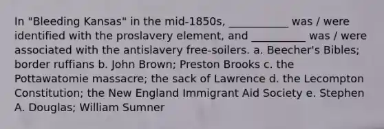 In "Bleeding Kansas" in the mid-1850s, ___________ was / were identified with the proslavery element, and __________ was / were associated with the antislavery free-soilers. a. Beecher's Bibles; border ruffians b. John Brown; Preston Brooks c. the Pottawatomie massacre; the sack of Lawrence d. the Lecompton Constitution; the New England Immigrant Aid Society e. Stephen A. Douglas; William Sumner