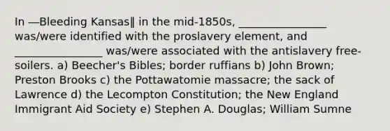 In ―Bleeding Kansas‖ in the mid-1850s, ________________ was/were identified with the proslavery element, and ________________ was/were associated with the antislavery free-soilers. a) Beecher's Bibles; border ruffians b) John Brown; Preston Brooks c) the Pottawatomie massacre; the sack of Lawrence d) the Lecompton Constitution; the New England Immigrant Aid Society e) Stephen A. Douglas; William Sumne