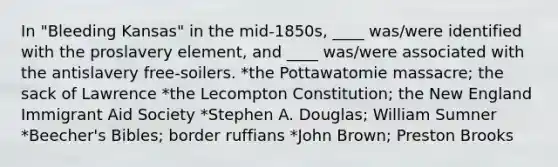 In "Bleeding Kansas" in the mid-1850s, ____ was/were identified with the proslavery element, and ____ was/were associated with the antislavery free-soilers. *the Pottawatomie massacre; the sack of Lawrence *the Lecompton Constitution; the New England Immigrant Aid Society *Stephen A. Douglas; William Sumner *Beecher's Bibles; border ruffians *John Brown; Preston Brooks