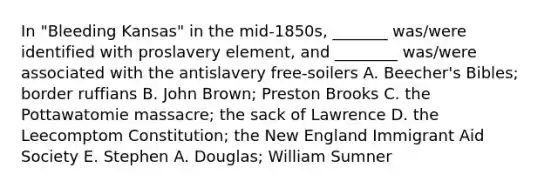 In "Bleeding Kansas" in the mid-1850s, _______ was/were identified with proslavery element, and ________ was/were associated with the antislavery free-soilers A. Beecher's Bibles; border ruffians B. John Brown; Preston Brooks C. the Pottawatomie massacre; the sack of Lawrence D. the Leecomptom Constitution; the New England Immigrant Aid Society E. Stephen A. Douglas; William Sumner