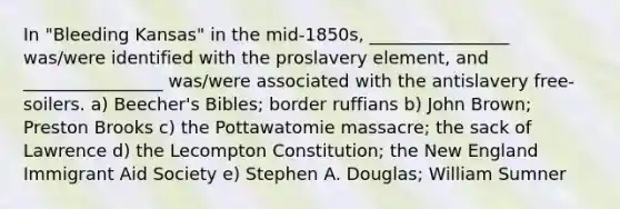 In "Bleeding Kansas" in the mid-1850s, ________________ was/were identified with the proslavery element, and ________________ was/were associated with the antislavery free-soilers. a) Beecher's Bibles; border ruffians b) John Brown; Preston Brooks c) the Pottawatomie massacre; the sack of Lawrence d) the Lecompton Constitution; the New England Immigrant Aid Society e) Stephen A. Douglas; William Sumner