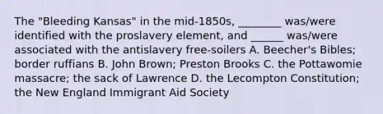 The "Bleeding Kansas" in the mid-1850s, ________ was/were identified with the proslavery element, and ______ was/were associated with the antislavery free-soilers A. Beecher's Bibles; border ruffians B. John Brown; Preston Brooks C. the Pottawomie massacre; the sack of Lawrence D. the Lecompton Constitution; the New England Immigrant Aid Society