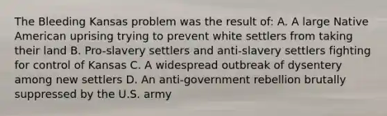 The Bleeding Kansas problem was the result of: A. A large Native American uprising trying to prevent white settlers from taking their land B. Pro-slavery settlers and anti-slavery settlers fighting for control of Kansas C. A widespread outbreak of dysentery among new settlers D. An anti-government rebellion brutally suppressed by the U.S. army