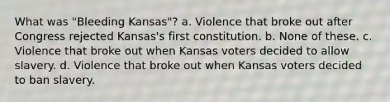 What was "Bleeding Kansas"? a. Violence that broke out after Congress rejected Kansas's first constitution. b. None of these. c. Violence that broke out when Kansas voters decided to allow slavery. d. Violence that broke out when Kansas voters decided to ban slavery.