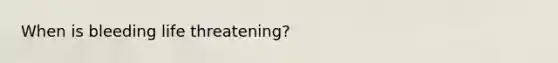 When is bleeding life threatening?