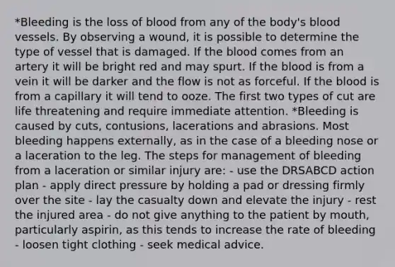 *Bleeding is the loss of blood from any of the body's blood vessels. By observing a wound, it is possible to determine the type of vessel that is damaged. If the blood comes from an artery it will be bright red and may spurt. If the blood is from a vein it will be darker and the flow is not as forceful. If the blood is from a capillary it will tend to ooze. The first two types of cut are life threatening and require immediate attention. *Bleeding is caused by cuts, contusions, lacerations and abrasions. Most bleeding happens externally, as in the case of a bleeding nose or a laceration to the leg. The steps for management of bleeding from a laceration or similar injury are: - use the DRSABCD action plan - apply direct pressure by holding a pad or dressing firmly over the site - lay the casualty down and elevate the injury - rest the injured area - do not give anything to the patient by mouth, particularly aspirin, as this tends to increase the rate of bleeding - loosen tight clothing - seek medical advice.