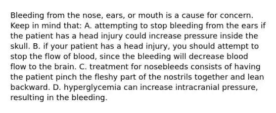 Bleeding from the​ nose, ears, or mouth is a cause for concern. Keep in mind​ that: A. attempting to stop bleeding from the ears if the patient has a head injury could increase pressure inside the skull. B. if your patient has a head​ injury, you should attempt to stop the flow of​ blood, since the bleeding will decrease blood flow to the brain. C. treatment for nosebleeds consists of having the patient pinch the fleshy part of the nostrils together and lean backward. D. hyperglycemia can increase intracranial​ pressure, resulting in the bleeding.