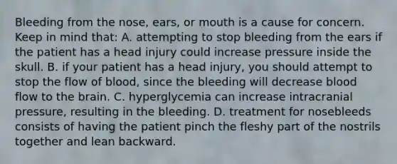 Bleeding from the​ nose, ears, or mouth is a cause for concern. Keep in mind​ that: A. attempting to stop bleeding from the ears if the patient has a head injury could increase pressure inside the skull. B. if your patient has a head​ injury, you should attempt to stop the flow of​ blood, since the bleeding will decrease blood flow to the brain. C. hyperglycemia can increase intracranial​ pressure, resulting in the bleeding. D. treatment for nosebleeds consists of having the patient pinch the fleshy part of the nostrils together and lean backward.