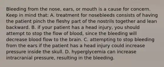 Bleeding from the​ nose, ears, or mouth is a cause for concern. Keep in mind​ that: A. treatment for nosebleeds consists of having the patient pinch the fleshy part of the nostrils together and lean backward. B. if your patient has a head​ injury, you should attempt to stop the flow of​ blood, since the bleeding will decrease blood flow to the brain. C. attempting to stop bleeding from the ears if the patient has a head injury could increase pressure inside the skull. D. hyperglycemia can increase intracranial​ pressure, resulting in the bleeding.