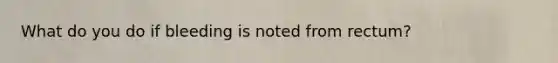 What do you do if bleeding is noted from rectum?