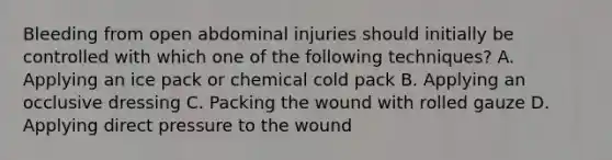 Bleeding from open abdominal injuries should initially be controlled with which one of the following​ techniques? A. Applying an ice pack or chemical cold pack B. Applying an occlusive dressing C. Packing the wound with rolled gauze D. Applying direct pressure to the wound