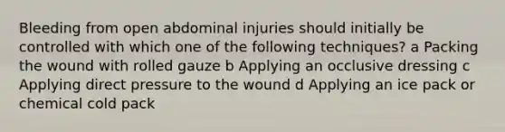 Bleeding from open abdominal injuries should initially be controlled with which one of the following techniques? a Packing the wound with rolled gauze b Applying an occlusive dressing c Applying direct pressure to the wound d Applying an ice pack or chemical cold pack