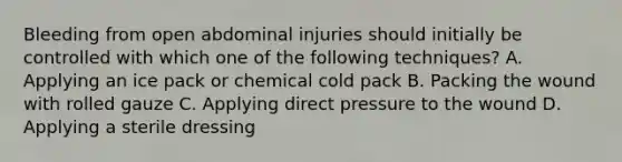 Bleeding from open abdominal injuries should initially be controlled with which one of the following​ techniques? A. Applying an ice pack or chemical cold pack B. Packing the wound with rolled gauze C. Applying direct pressure to the wound D. Applying a sterile dressing