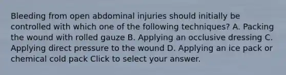 Bleeding from open abdominal injuries should initially be controlled with which one of the following​ techniques? A. Packing the wound with rolled gauze B. Applying an occlusive dressing C. Applying direct pressure to the wound D. Applying an ice pack or chemical cold pack Click to select your answer.