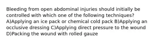 Bleeding from open abdominal injuries should initially be controlled with which one of the following techniques? A)Applying an ice pack or chemical cold pack B)Applying an occlusive dressing C)Applying direct pressure to the wound D)Packing the wound with rolled gauze