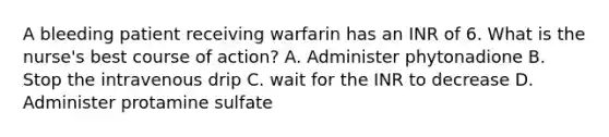 A bleeding patient receiving warfarin has an INR of 6. What is the nurse's best course of action? A. Administer phytonadione B. Stop the intravenous drip C. wait for the INR to decrease D. Administer protamine sulfate