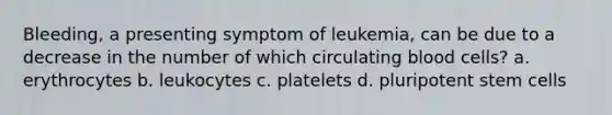 Bleeding, a presenting symptom of leukemia, can be due to a decrease in the number of which circulating blood cells? a. erythrocytes b. leukocytes c. platelets d. pluripotent stem cells