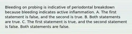 Bleeding on probing is indicative of periodontal breakdown because bleeding indicates active inflammation. A. The first statement is false, and the second is true. B. Both statements are true. C. The first statement is true, and the second statement is false. Both statements are false.