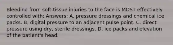 Bleeding from soft-tissue injuries to the face is MOST effectively controlled with: Answers: A. pressure dressings and chemical ice packs. B. digital pressure to an adjacent pulse point. C. direct pressure using dry, sterile dressings. D. ice packs and elevation of the patient's head.