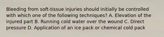 Bleeding from​ soft-tissue injuries should initially be controlled with which one of the following​ techniques? A. Elevation of the injured part B. Running cold water over the wound C. Direct pressure D. Application of an ice pack or chemical cold pack