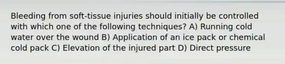 Bleeding from soft-tissue injuries should initially be controlled with which one of the following techniques? A) Running cold water over the wound B) Application of an ice pack or chemical cold pack C) Elevation of the injured part D) Direct pressure