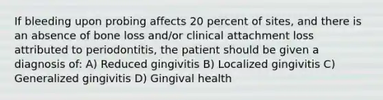 If bleeding upon probing affects 20 percent of sites, and there is an absence of bone loss and/or clinical attachment loss attributed to periodontitis, the patient should be given a diagnosis of: A) Reduced gingivitis B) Localized gingivitis C) Generalized gingivitis D) Gingival health