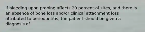 If bleeding upon probing affects 20 percent of sites, and there is an absence of bone loss and/or clinical attachment loss attributed to periodontitis, the patient should be given a diagnosis of