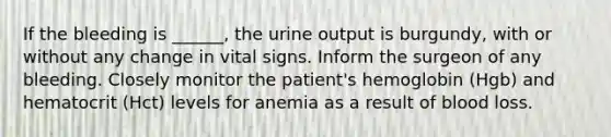 If the bleeding is ______, the urine output is burgundy, with or without any change in vital signs. Inform the surgeon of any bleeding. Closely monitor the patient's hemoglobin (Hgb) and hematocrit (Hct) levels for anemia as a result of blood loss.