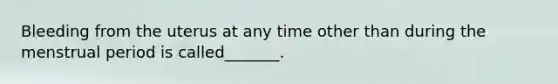 Bleeding from the uterus at any time other than during the menstrual period is called_______.