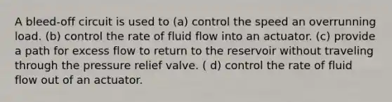 A bleed-off circuit is used to (a) control the speed an overrunning load. (b) control the rate of fluid flow into an actuator. (c) provide a path for excess flow to return to the reservoir without traveling through the pressure relief valve. ( d) control the rate of fluid flow out of an actuator.