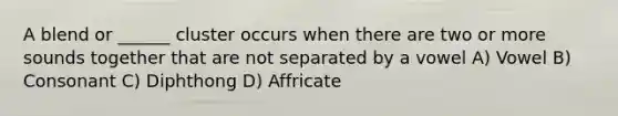 A blend or ______ cluster occurs when there are two or more sounds together that are not separated by a vowel A) Vowel B) Consonant C) Diphthong D) Affricate