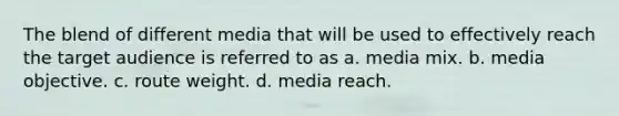 The blend of different media that will be used to effectively reach the target audience is referred to as a. media mix. b. media objective. c. route weight. d. media reach.