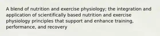 A blend of nutrition and exercise physiology; the integration and application of scientifically based nutrition and exercise physiology principles that support and enhance training, performance, and recovery