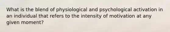 What is the blend of physiological and psychological activation in an individual that refers to the intensity of motivation at any given moment?