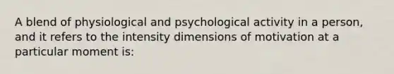 A blend of physiological and psychological activity in a person, and it refers to the intensity dimensions of motivation at a particular moment is: