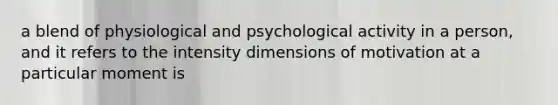 a blend of physiological and psychological activity in a person, and it refers to the intensity dimensions of motivation at a particular moment is