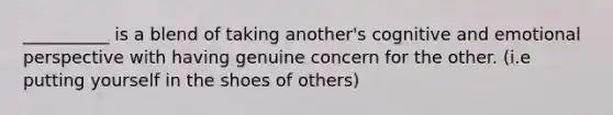 __________ is a blend of taking another's cognitive and emotional perspective with having genuine concern for the other. (i.e putting yourself in the shoes of others)