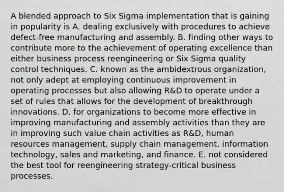 A blended approach to Six Sigma implementation that is gaining in popularity is A. dealing exclusively with procedures to achieve defect-free manufacturing and assembly. B. finding other ways to contribute more to the achievement of operating excellence than either business process reengineering or Six Sigma quality control techniques. C. known as the ambidextrous organization, not only adept at employing continuous improvement in operating processes but also allowing R&D to operate under a set of rules that allows for the development of breakthrough innovations. D. for organizations to become more effective in improving manufacturing and assembly activities than they are in improving such value chain activities as R&D, human resources management, supply chain management, information technology, sales and marketing, and finance. E. not considered the best tool for reengineering strategy-critical business processes.