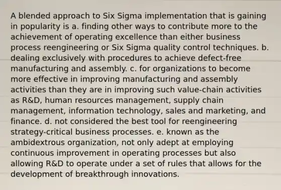 A blended approach to Six Sigma implementation that is gaining in popularity is a. finding other ways to contribute more to the achievement of operating excellence than either business process reengineering or Six Sigma quality control techniques. b. dealing exclusively with procedures to achieve defect-free manufacturing and assembly. c. for organizations to become more effective in improving manufacturing and assembly activities than they are in improving such value-chain activities as R&D, human resources management, supply chain management, information technology, sales and marketing, and finance. d. not considered the best tool for reengineering strategy-critical business processes. e. known as the ambidextrous organization, not only adept at employing continuous improvement in operating processes but also allowing R&D to operate under a set of rules that allows for the development of breakthrough innovations.