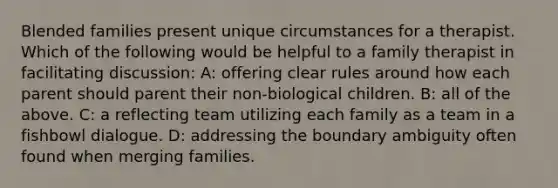 Blended families present unique circumstances for a therapist. Which of the following would be helpful to a family therapist in facilitating discussion: A: offering clear rules around how each parent should parent their non-biological children. B: all of the above. C: a reflecting team utilizing each family as a team in a fishbowl dialogue. D: addressing the boundary ambiguity often found when merging families.