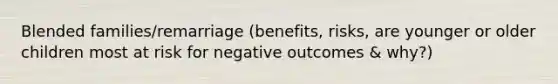 Blended families/remarriage (benefits, risks, are younger or older children most at risk for negative outcomes & why?)