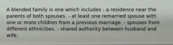 A blended family is one which includes - a residence near the parents of both spouses. - at least one remarried spouse with one or more children from a previous marriage. - spouses from different ethnicities. - shared authority between husband and wife.