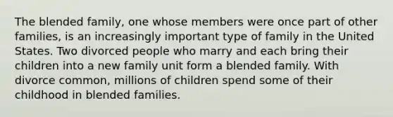 The blended family, one whose members were once part of other families, is an increasingly important type of family in the United States. Two divorced people who marry and each bring their children into a new family unit form a blended family. With divorce common, millions of children spend some of their childhood in blended families.