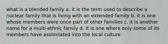 what is a blended family a. it is the term used to describe a nuclear family that is living with an extended family b. it is one whose members were once part of other families c. it is another name for a multi-ethnic family d. it is one where only some of its members have assimilated into the local culture