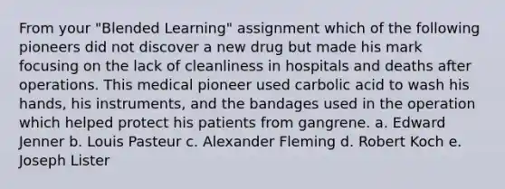 From your "Blended Learning" assignment which of the following pioneers did not discover a new drug but made his mark focusing on the lack of cleanliness in hospitals and deaths after operations. This medical pioneer used carbolic acid to wash his hands, his instruments, and the bandages used in the operation which helped protect his patients from gangrene. a. Edward Jenner b. Louis Pasteur c. Alexander Fleming d. Robert Koch e. Joseph Lister