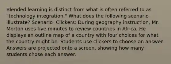 Blended learning is distinct from what is often referred to as "technology integration." What does the following scenario illustrate? Scenario- Clickers: During geography instruction, Mr. Morton uses five minutes to review countries in Africa. He displays an outline map of a country with four choices for what the country might be. Students use clickers to choose an answer. Answers are projected onto a screen, showing how many students chose each answer.