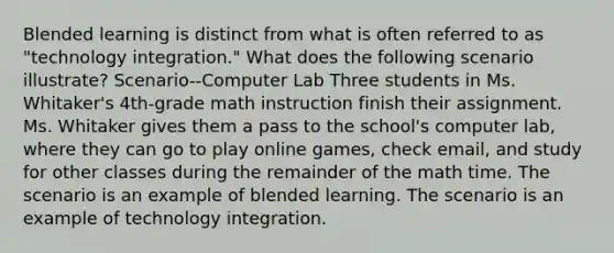 Blended learning is distinct from what is often referred to as "technology integration." What does the following scenario illustrate? Scenario--Computer Lab Three students in Ms. Whitaker's 4th-grade math instruction finish their assignment. Ms. Whitaker gives them a pass to the school's computer lab, where they can go to play online games, check email, and study for other classes during the remainder of the math time. The scenario is an example of blended learning. The scenario is an example of technology integration.